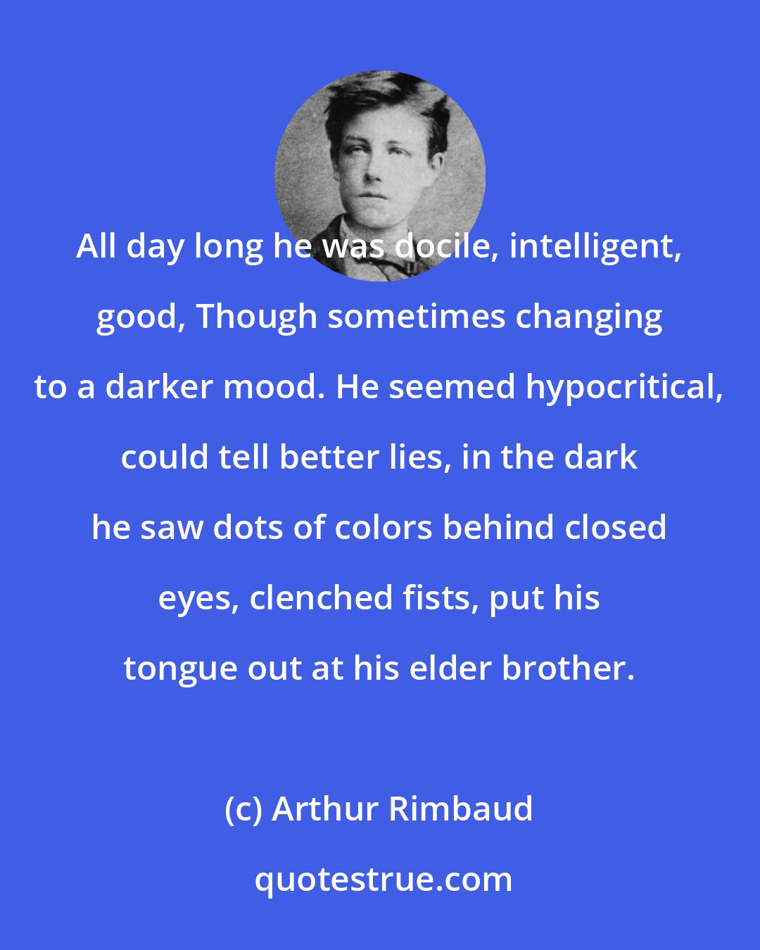 Arthur Rimbaud: All day long he was docile, intelligent, good, Though sometimes changing to a darker mood. He seemed hypocritical, could tell better lies, in the dark he saw dots of colors behind closed eyes, clenched fists, put his tongue out at his elder brother.