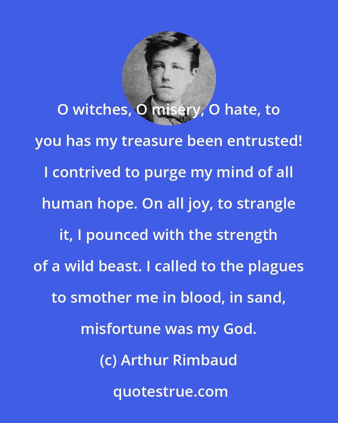 Arthur Rimbaud: O witches, O misery, O hate, to you has my treasure been entrusted! I contrived to purge my mind of all human hope. On all joy, to strangle it, I pounced with the strength of a wild beast. I called to the plagues to smother me in blood, in sand, misfortune was my God.