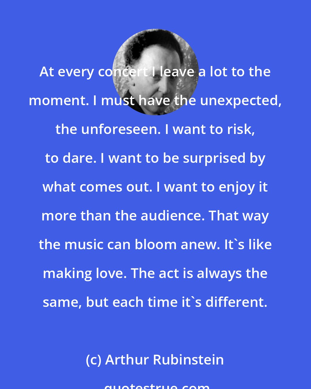 Arthur Rubinstein: At every concert I leave a lot to the moment. I must have the unexpected, the unforeseen. I want to risk, to dare. I want to be surprised by what comes out. I want to enjoy it more than the audience. That way the music can bloom anew. It's like making love. The act is always the same, but each time it's different.
