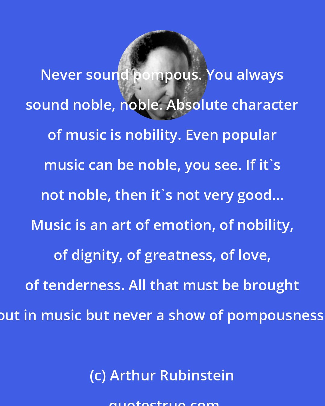 Arthur Rubinstein: Never sound pompous. You always sound noble, noble. Absolute character of music is nobility. Even popular music can be noble, you see. If it's not noble, then it's not very good... Music is an art of emotion, of nobility, of dignity, of greatness, of love, of tenderness. All that must be brought out in music but never a show of pompousness.