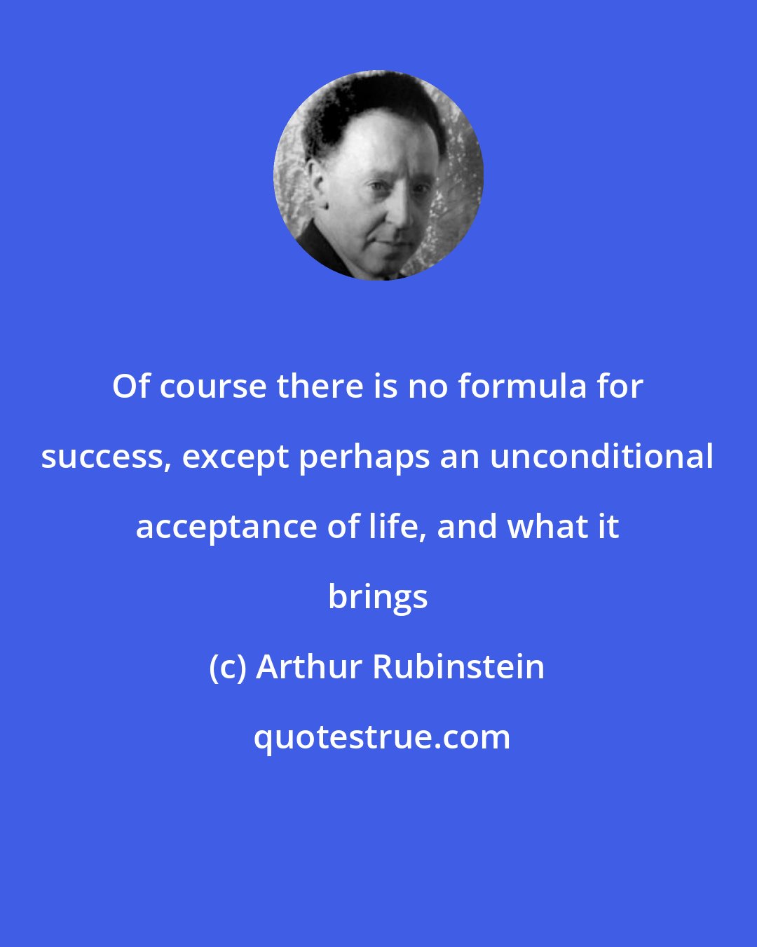 Arthur Rubinstein: Of course there is no formula for success, except perhaps an unconditional acceptance of life, and what it brings
