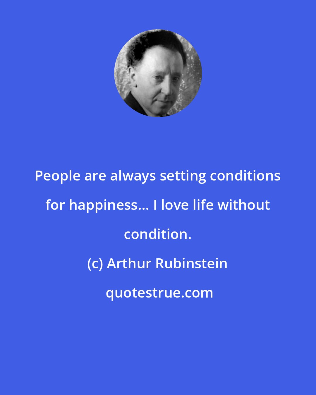 Arthur Rubinstein: People are always setting conditions for happiness... I love life without condition.