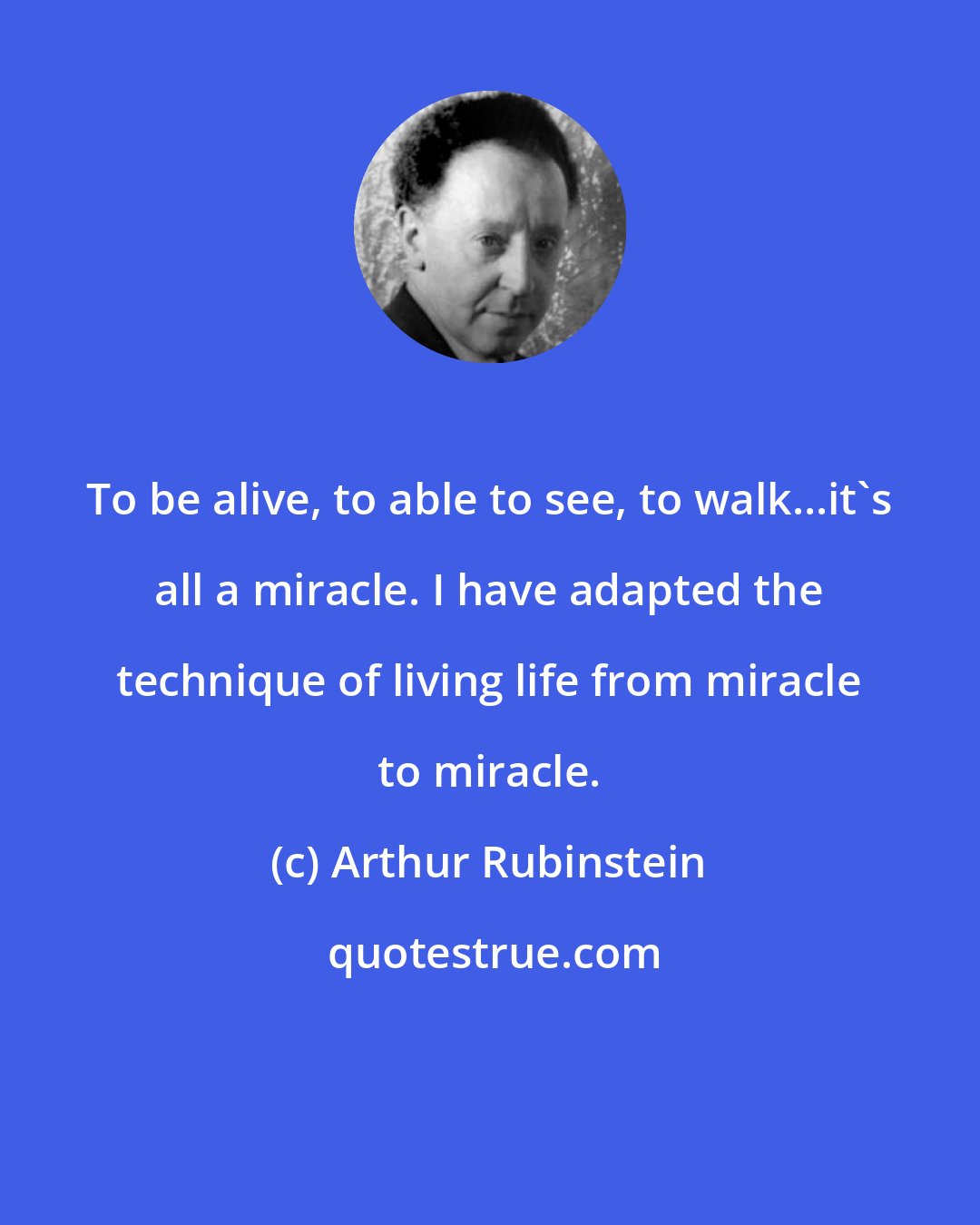 Arthur Rubinstein: To be alive, to able to see, to walk...it's all a miracle. I have adapted the technique of living life from miracle to miracle.