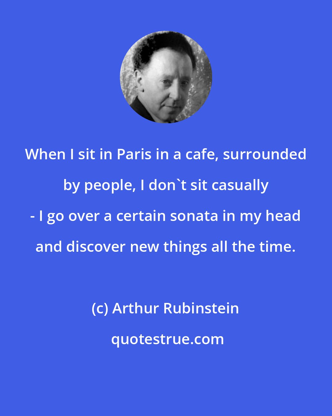 Arthur Rubinstein: When I sit in Paris in a cafe, surrounded by people, I don't sit casually - I go over a certain sonata in my head and discover new things all the time.