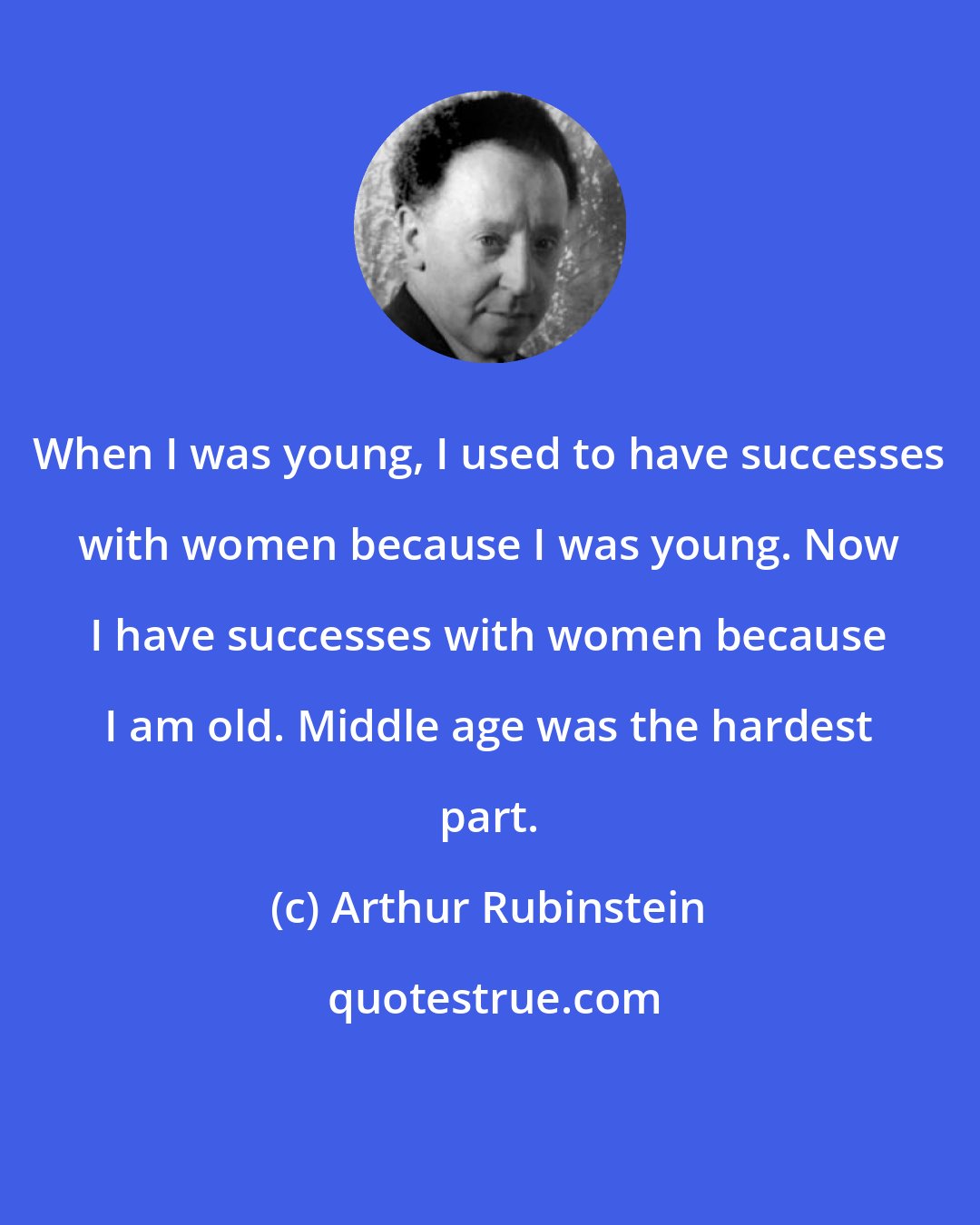 Arthur Rubinstein: When I was young, I used to have successes with women because I was young. Now I have successes with women because I am old. Middle age was the hardest part.