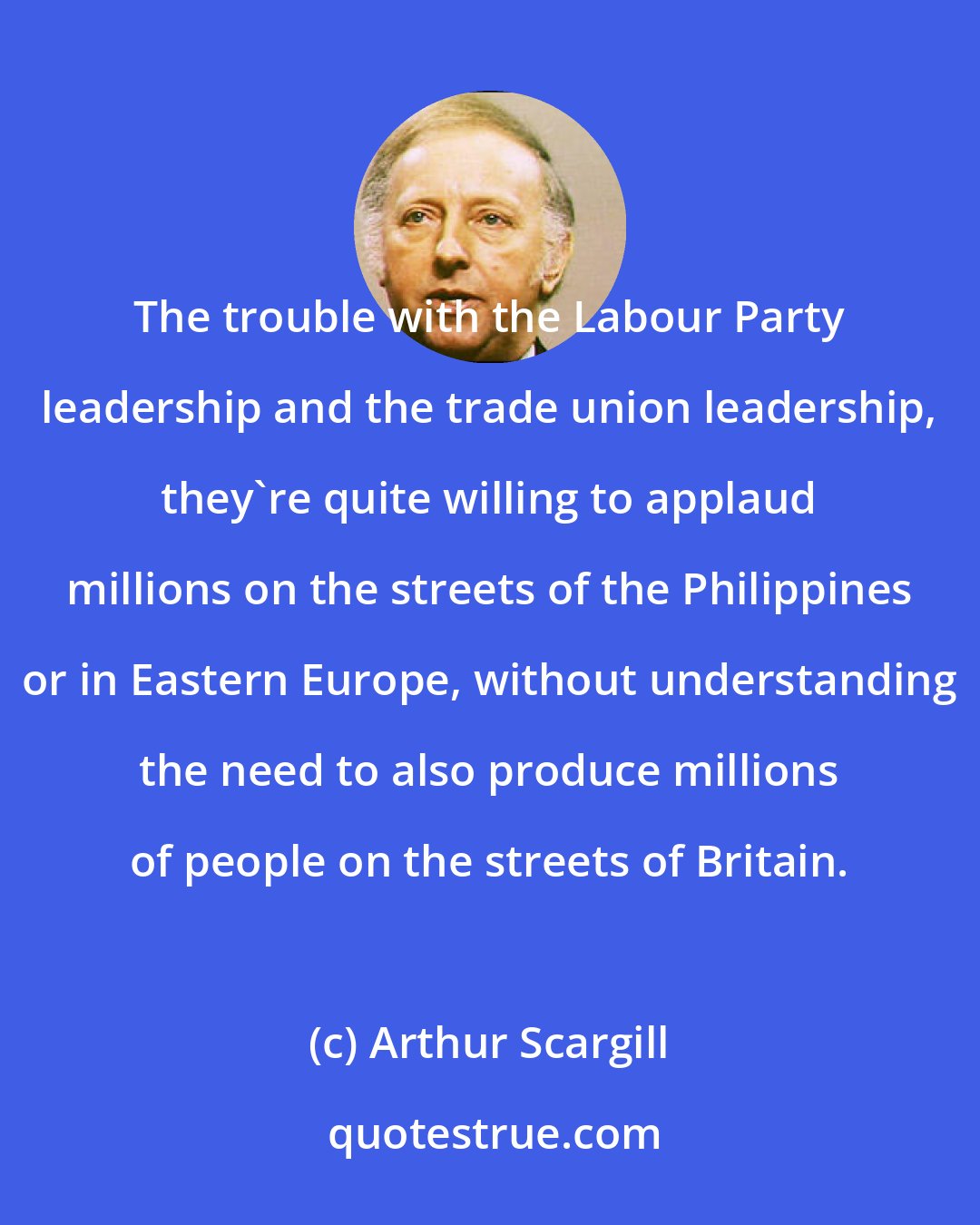 Arthur Scargill: The trouble with the Labour Party leadership and the trade union leadership, they're quite willing to applaud millions on the streets of the Philippines or in Eastern Europe, without understanding the need to also produce millions of people on the streets of Britain.