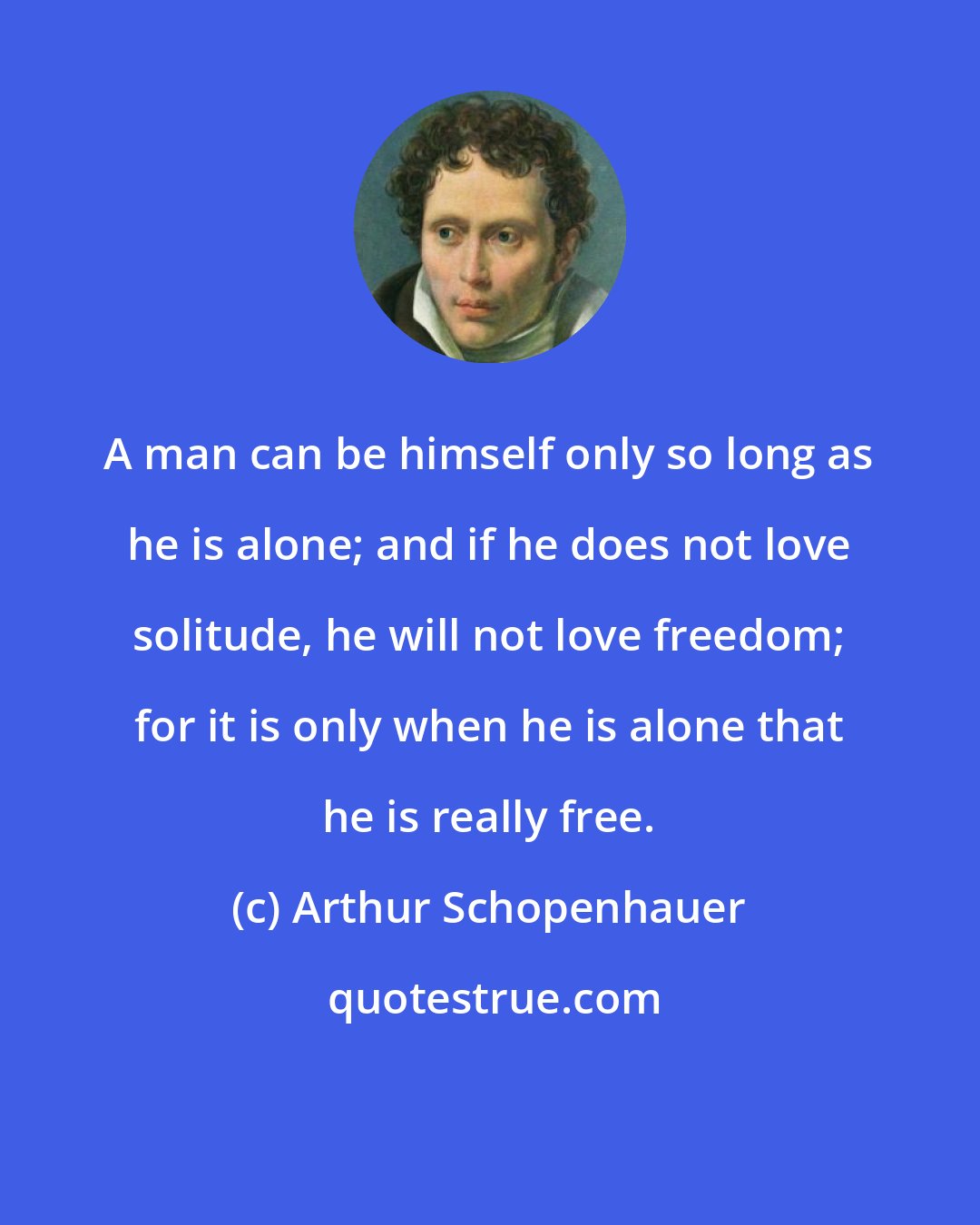 Arthur Schopenhauer: A man can be himself only so long as he is alone; and if he does not love solitude, he will not love freedom; for it is only when he is alone that he is really free.