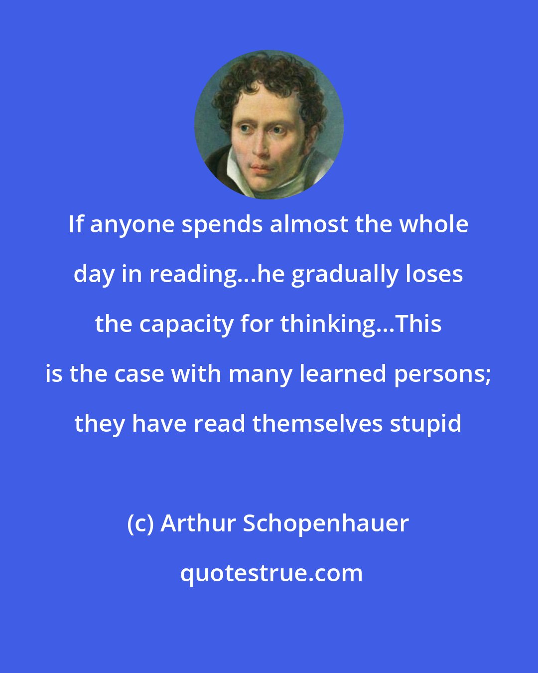 Arthur Schopenhauer: If anyone spends almost the whole day in reading...he gradually loses the capacity for thinking...This is the case with many learned persons; they have read themselves stupid