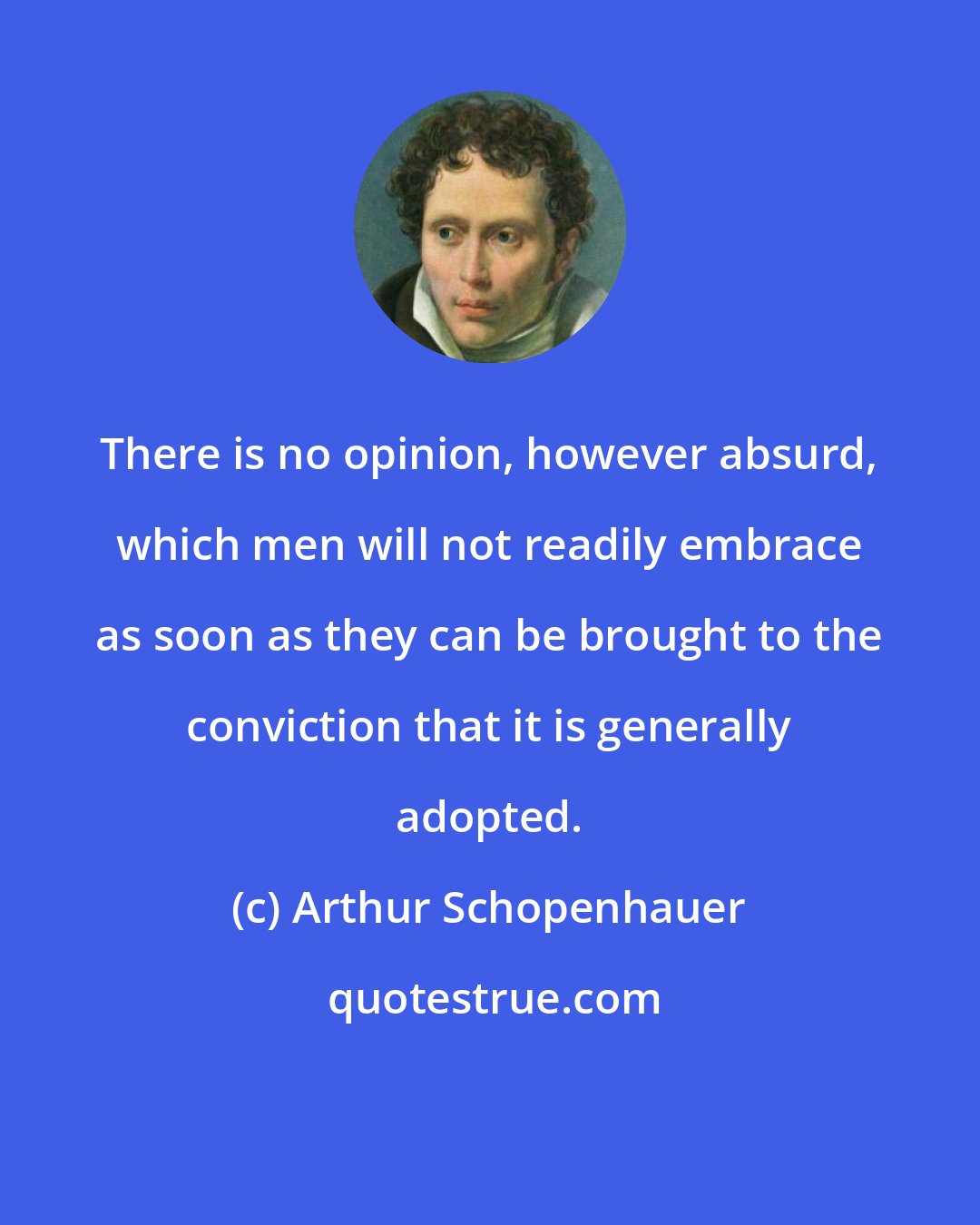 Arthur Schopenhauer: There is no opinion, however absurd, which men will not readily embrace as soon as they can be brought to the conviction that it is generally adopted.