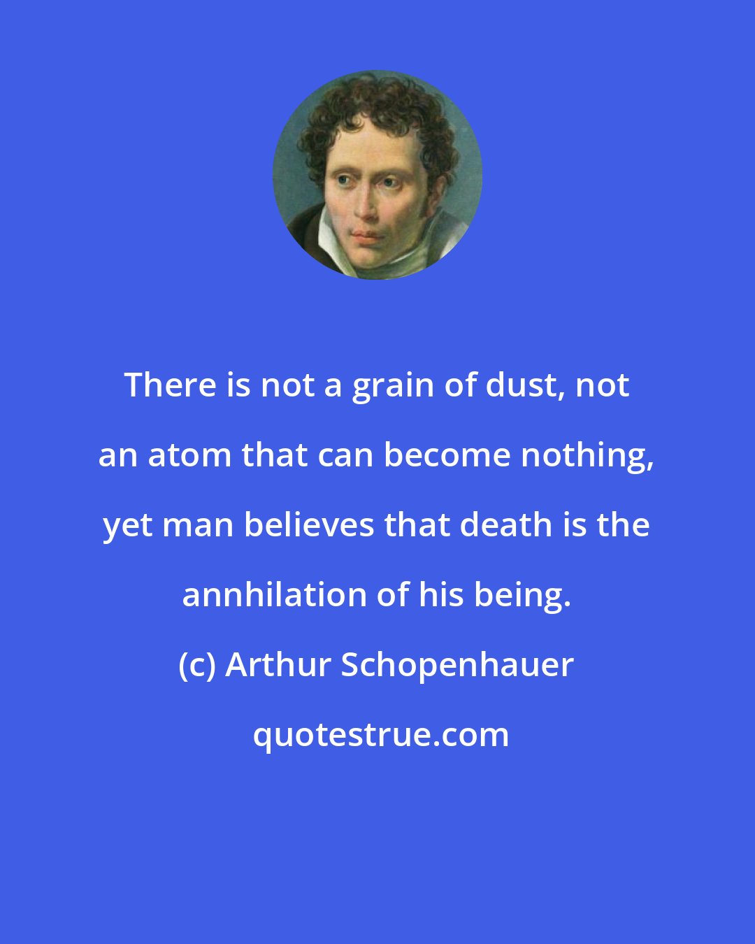 Arthur Schopenhauer: There is not a grain of dust, not an atom that can become nothing, yet man believes that death is the annhilation of his being.