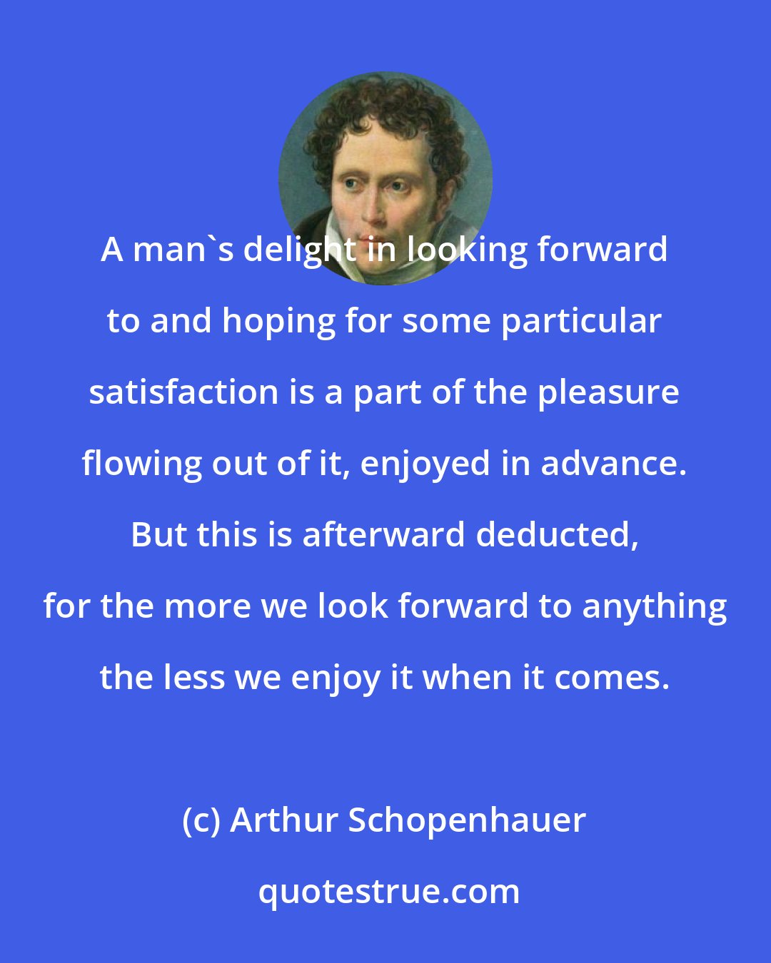 Arthur Schopenhauer: A man's delight in looking forward to and hoping for some particular satisfaction is a part of the pleasure flowing out of it, enjoyed in advance. But this is afterward deducted, for the more we look forward to anything the less we enjoy it when it comes.