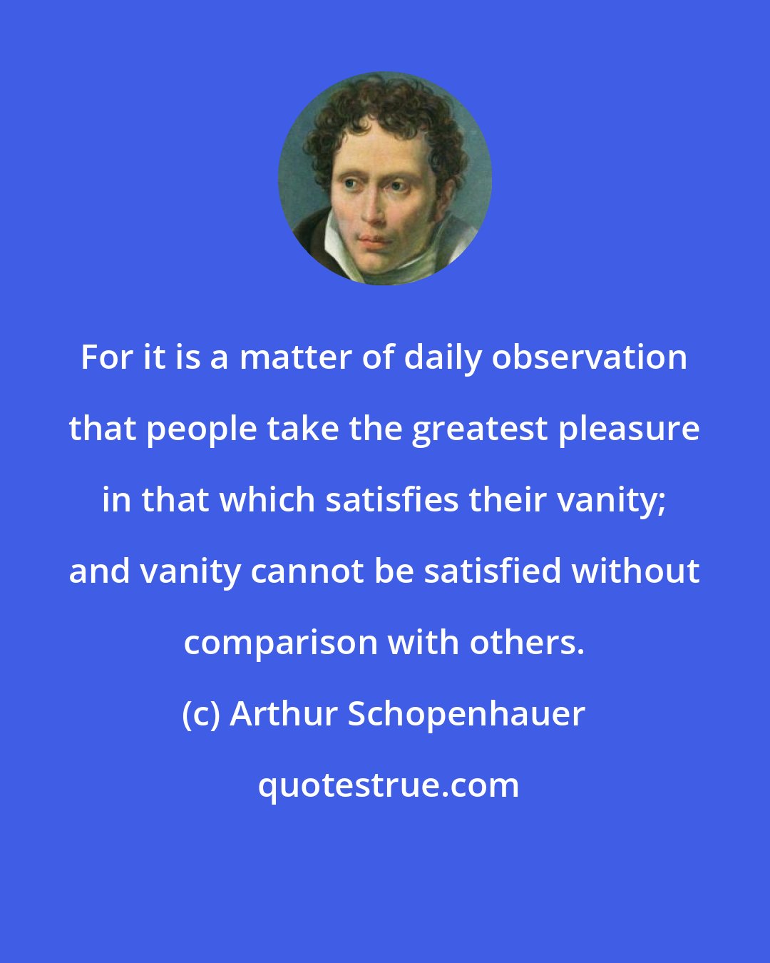 Arthur Schopenhauer: For it is a matter of daily observation that people take the greatest pleasure in that which satisfies their vanity; and vanity cannot be satisfied without comparison with others.