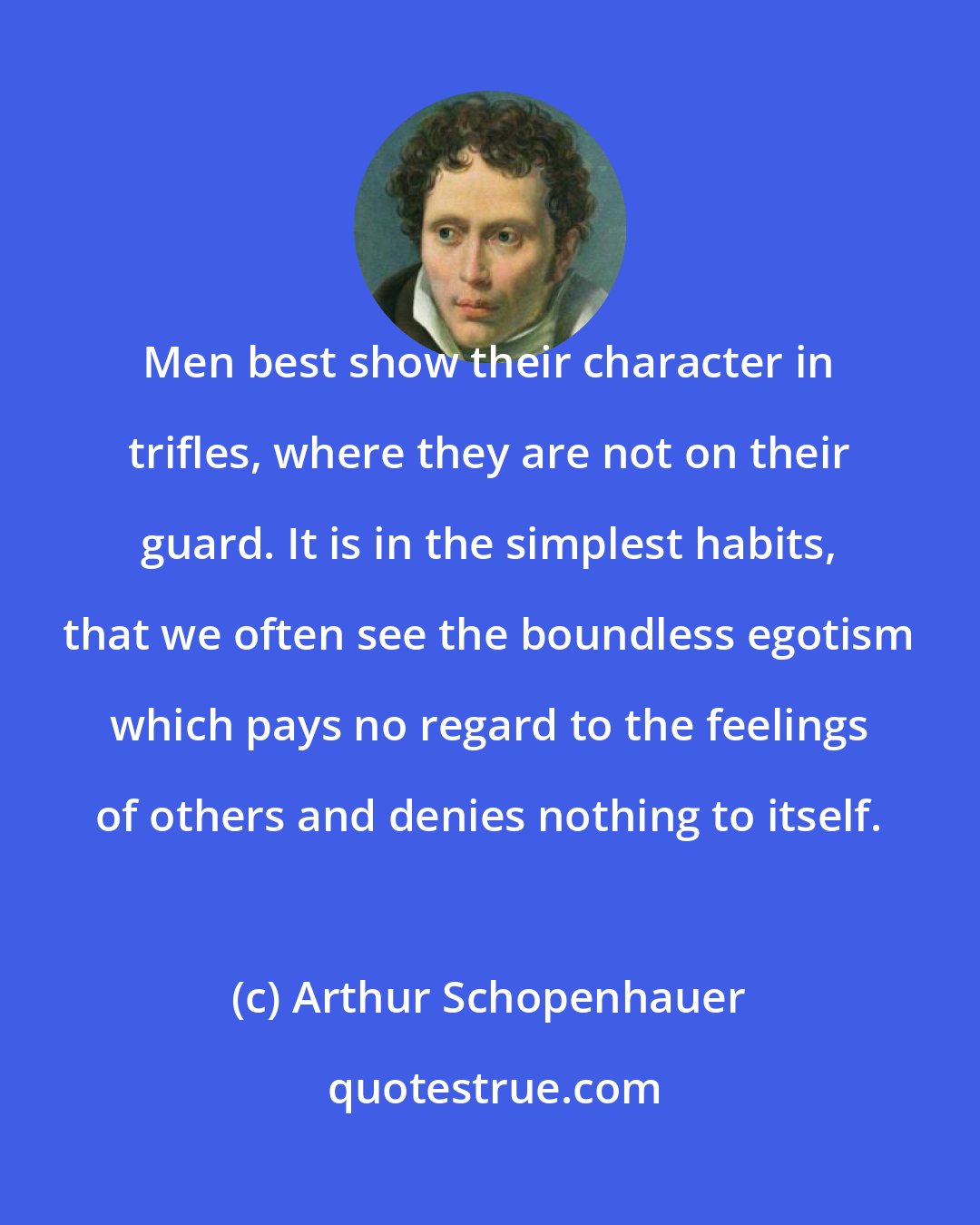 Arthur Schopenhauer: Men best show their character in trifles, where they are not on their guard. It is in the simplest habits, that we often see the boundless egotism which pays no regard to the feelings of others and denies nothing to itself.