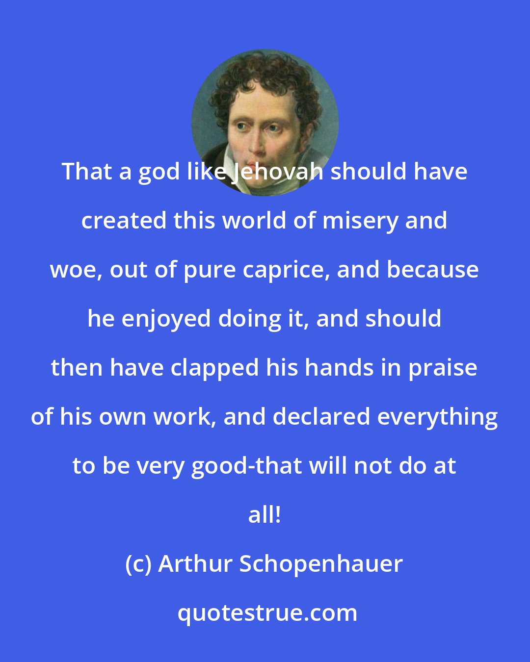 Arthur Schopenhauer: That a god like Jehovah should have created this world of misery and woe, out of pure caprice, and because he enjoyed doing it, and should then have clapped his hands in praise of his own work, and declared everything to be very good-that will not do at all!
