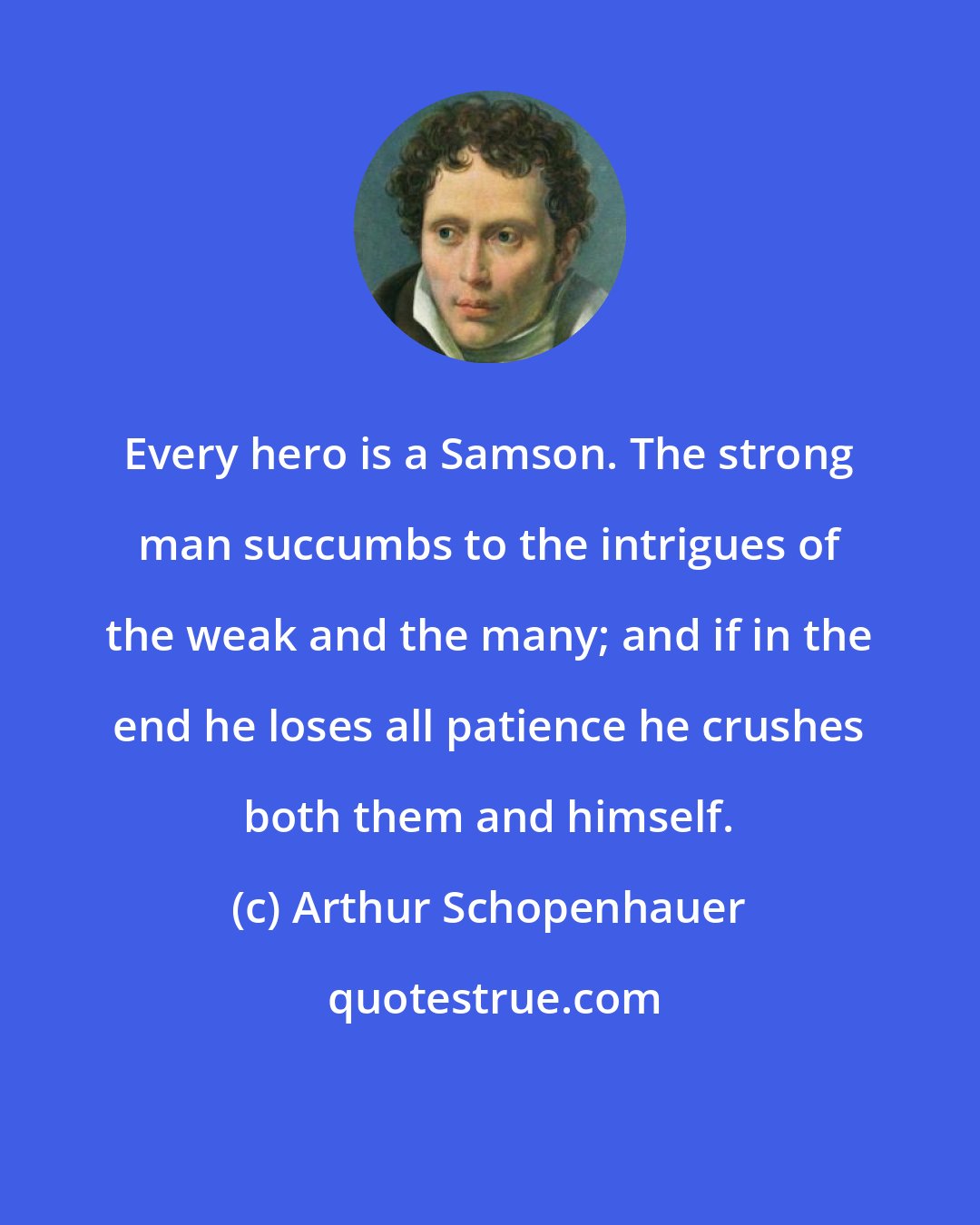 Arthur Schopenhauer: Every hero is a Samson. The strong man succumbs to the intrigues of the weak and the many; and if in the end he loses all patience he crushes both them and himself.