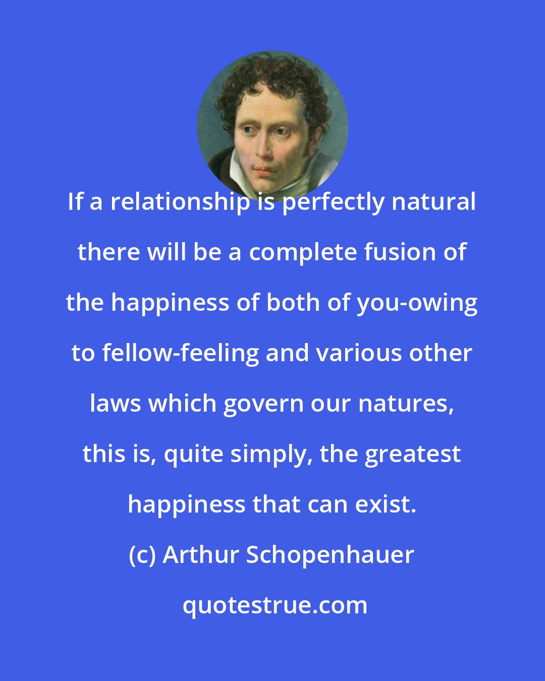 Arthur Schopenhauer: If a relationship is perfectly natural there will be a complete fusion of the happiness of both of you-owing to fellow-feeling and various other laws which govern our natures, this is, quite simply, the greatest happiness that can exist.