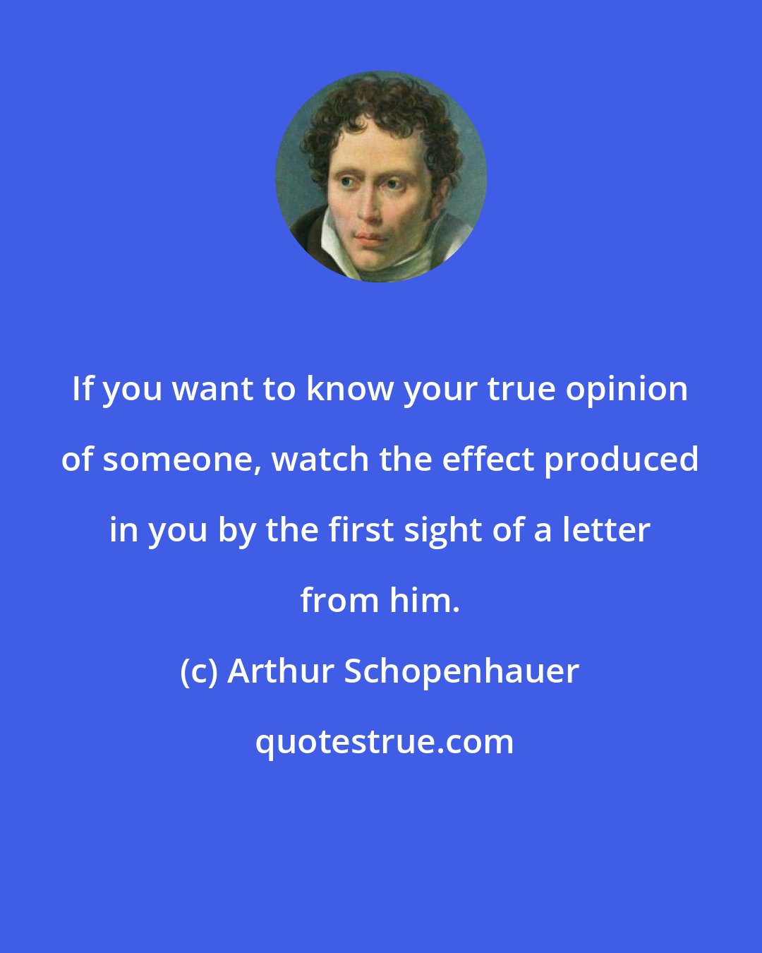 Arthur Schopenhauer: If you want to know your true opinion of someone, watch the effect produced in you by the first sight of a letter from him.