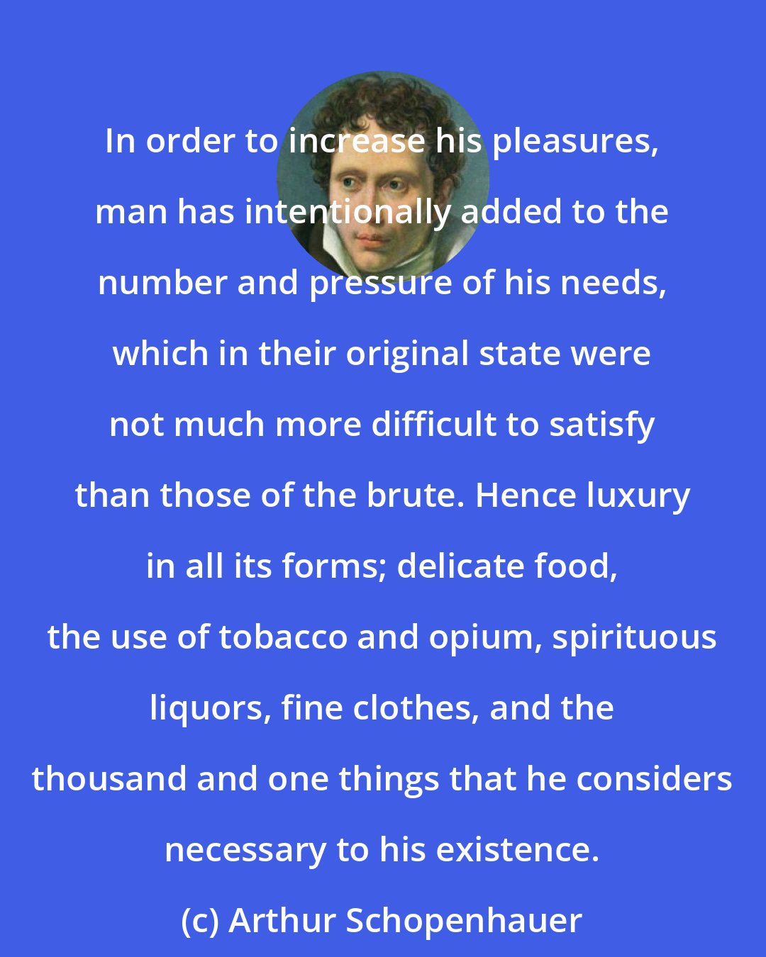 Arthur Schopenhauer: In order to increase his pleasures, man has intentionally added to the number and pressure of his needs, which in their original state were not much more difficult to satisfy than those of the brute. Hence luxury in all its forms; delicate food, the use of tobacco and opium, spirituous liquors, fine clothes, and the thousand and one things that he considers necessary to his existence.