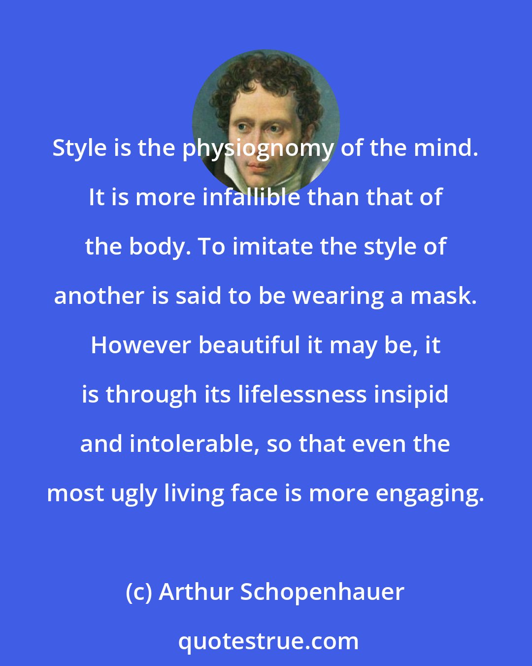 Arthur Schopenhauer: Style is the physiognomy of the mind. It is more infallible than that of the body. To imitate the style of another is said to be wearing a mask. However beautiful it may be, it is through its lifelessness insipid and intolerable, so that even the most ugly living face is more engaging.
