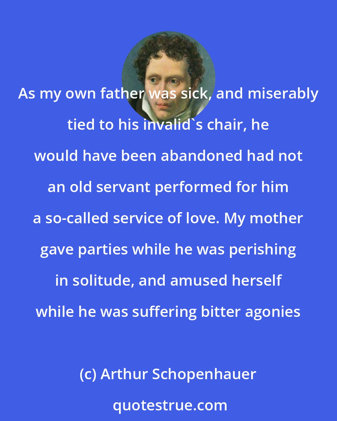 Arthur Schopenhauer: As my own father was sick, and miserably tied to his invalid's chair, he would have been abandoned had not an old servant performed for him a so-called service of love. My mother gave parties while he was perishing in solitude, and amused herself while he was suffering bitter agonies