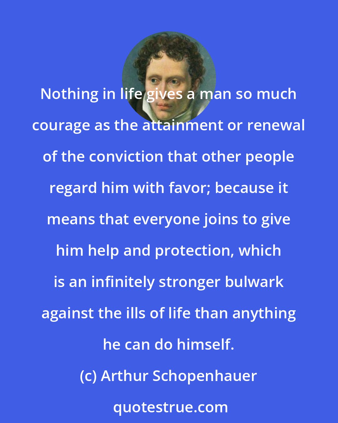 Arthur Schopenhauer: Nothing in life gives a man so much courage as the attainment or renewal of the conviction that other people regard him with favor; because it means that everyone joins to give him help and protection, which is an infinitely stronger bulwark against the ills of life than anything he can do himself.