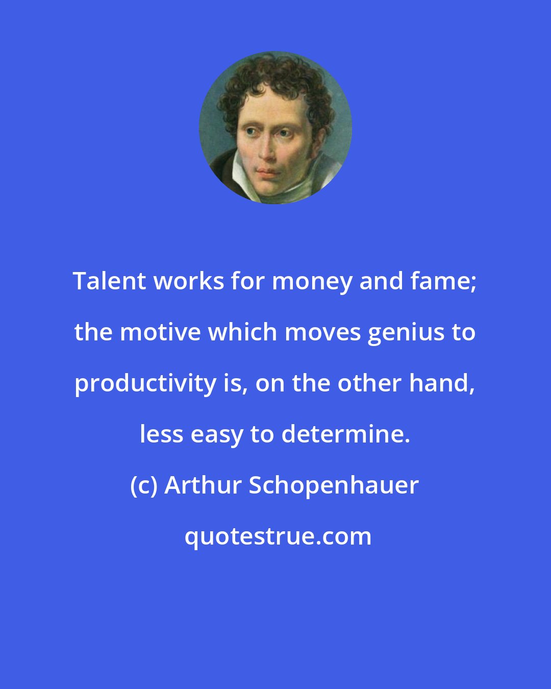 Arthur Schopenhauer: Talent works for money and fame; the motive which moves genius to productivity is, on the other hand, less easy to determine.