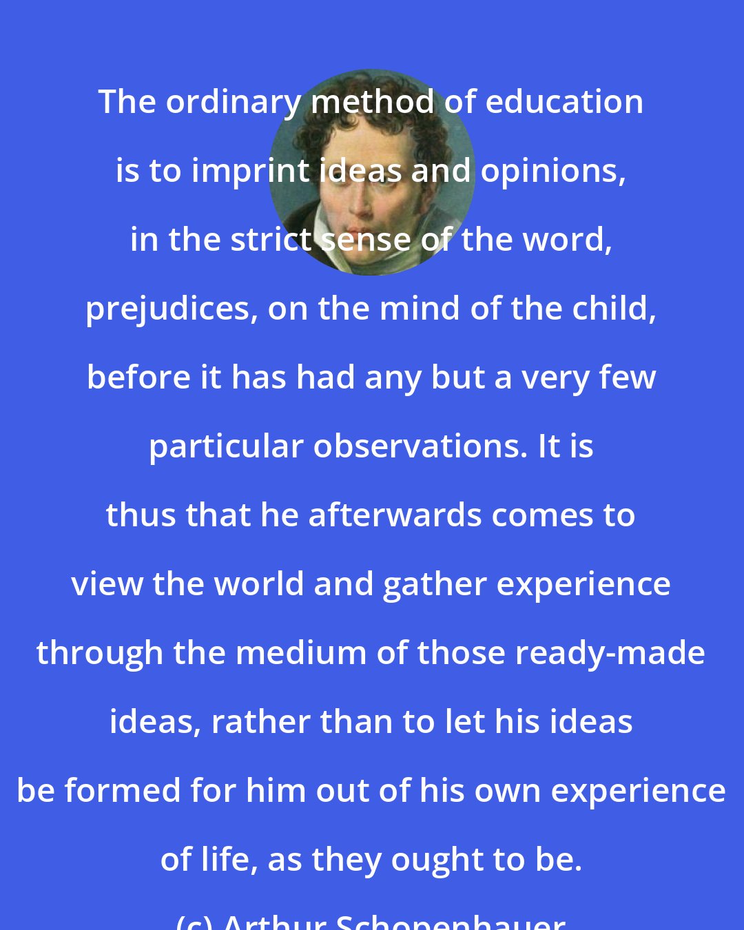 Arthur Schopenhauer: The ordinary method of education is to imprint ideas and opinions, in the strict sense of the word, prejudices, on the mind of the child, before it has had any but a very few particular observations. It is thus that he afterwards comes to view the world and gather experience through the medium of those ready-made ideas, rather than to let his ideas be formed for him out of his own experience of life, as they ought to be.