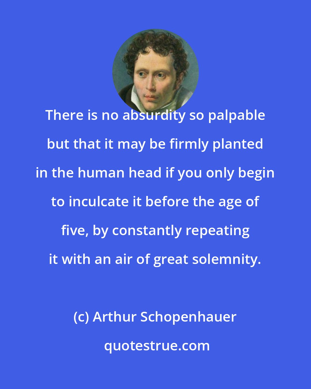 Arthur Schopenhauer: There is no absurdity so palpable but that it may be firmly planted in the human head if you only begin to inculcate it before the age of five, by constantly repeating it with an air of great solemnity.