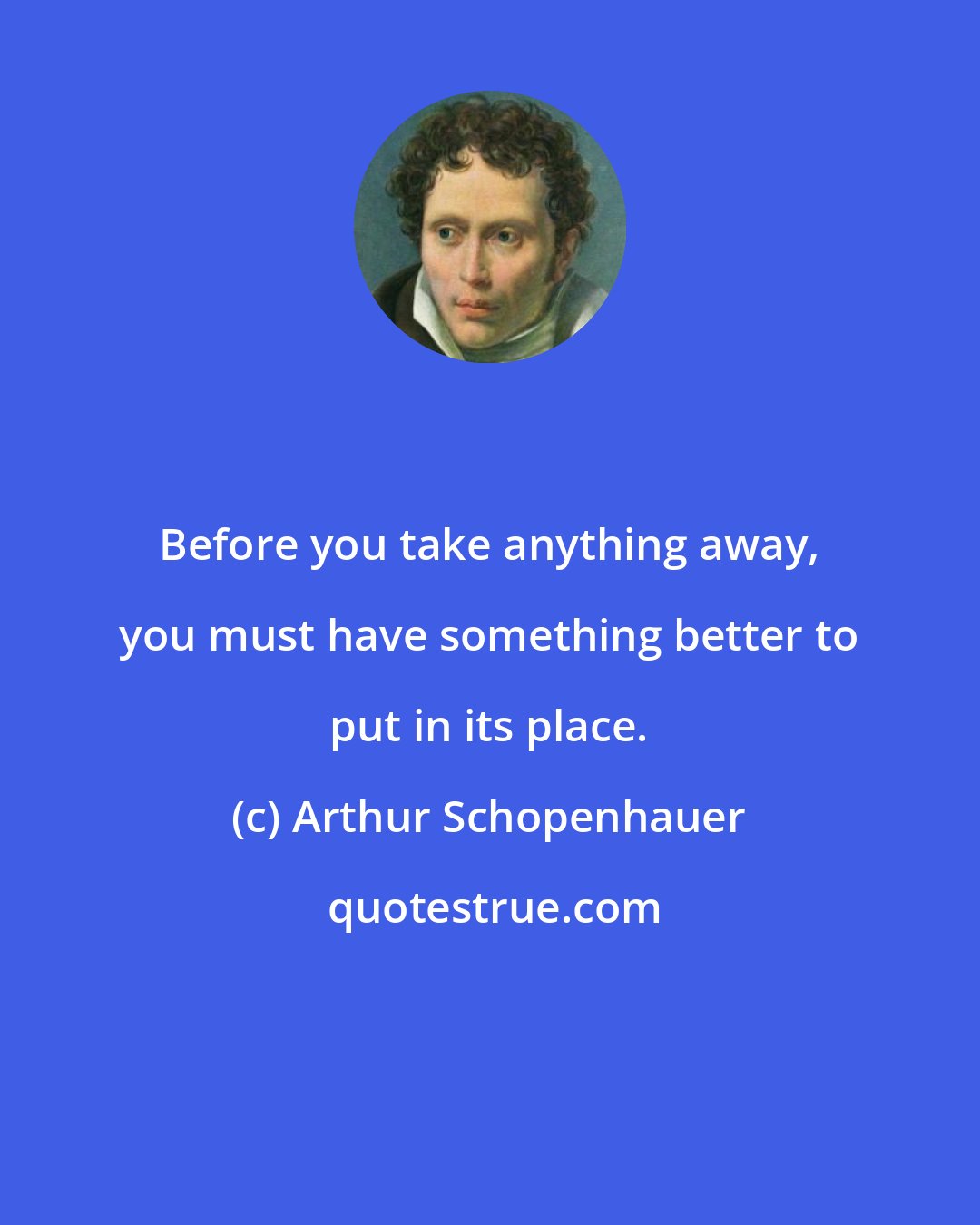 Arthur Schopenhauer: Before you take anything away, you must have something better to put in its place.