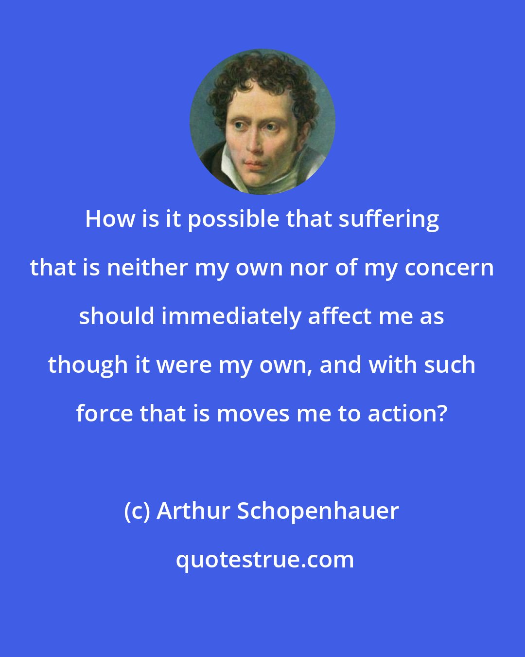 Arthur Schopenhauer: How is it possible that suffering that is neither my own nor of my concern should immediately affect me as though it were my own, and with such force that is moves me to action?