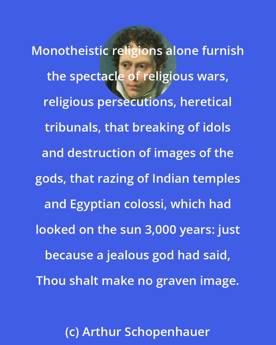 Arthur Schopenhauer: Monotheistic religions alone furnish the spectacle of religious wars, religious persecutions, heretical tribunals, that breaking of idols and destruction of images of the gods, that razing of Indian temples and Egyptian colossi, which had looked on the sun 3,000 years: just because a jealous god had said, Thou shalt make no graven image.