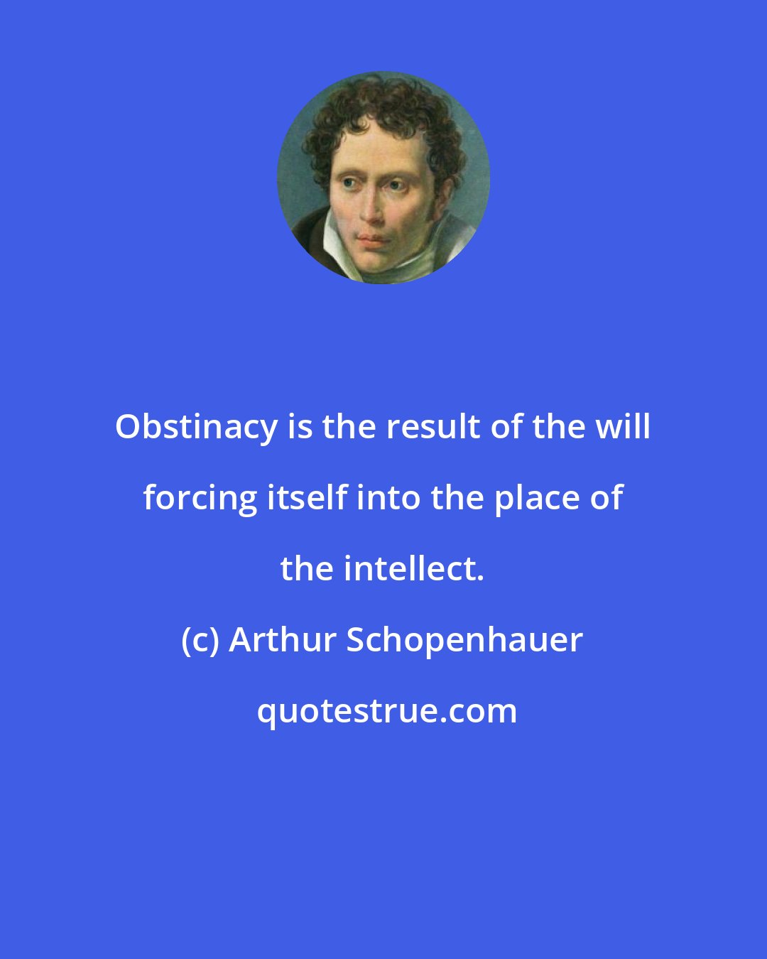 Arthur Schopenhauer: Obstinacy is the result of the will forcing itself into the place of the intellect.
