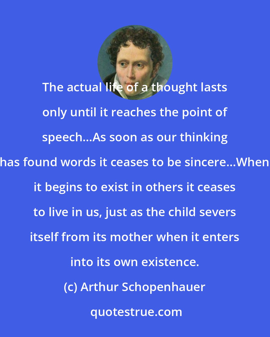Arthur Schopenhauer: The actual life of a thought lasts only until it reaches the point of speech...As soon as our thinking has found words it ceases to be sincere...When it begins to exist in others it ceases to live in us, just as the child severs itself from its mother when it enters into its own existence.