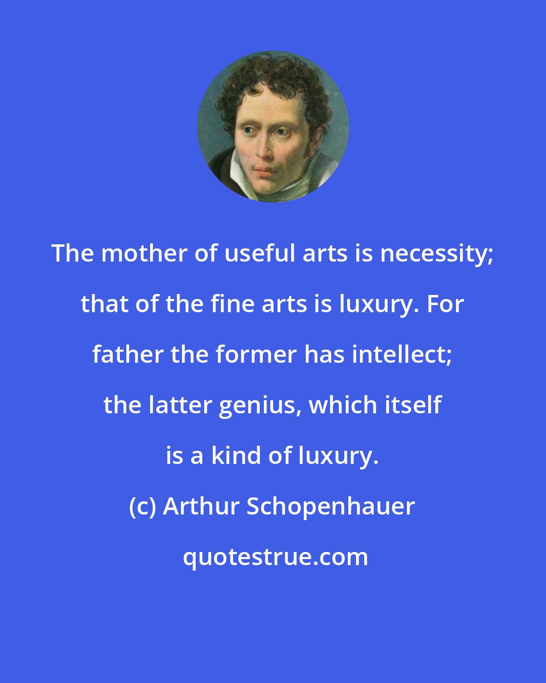 Arthur Schopenhauer: The mother of useful arts is necessity; that of the fine arts is luxury. For father the former has intellect; the latter genius, which itself is a kind of luxury.