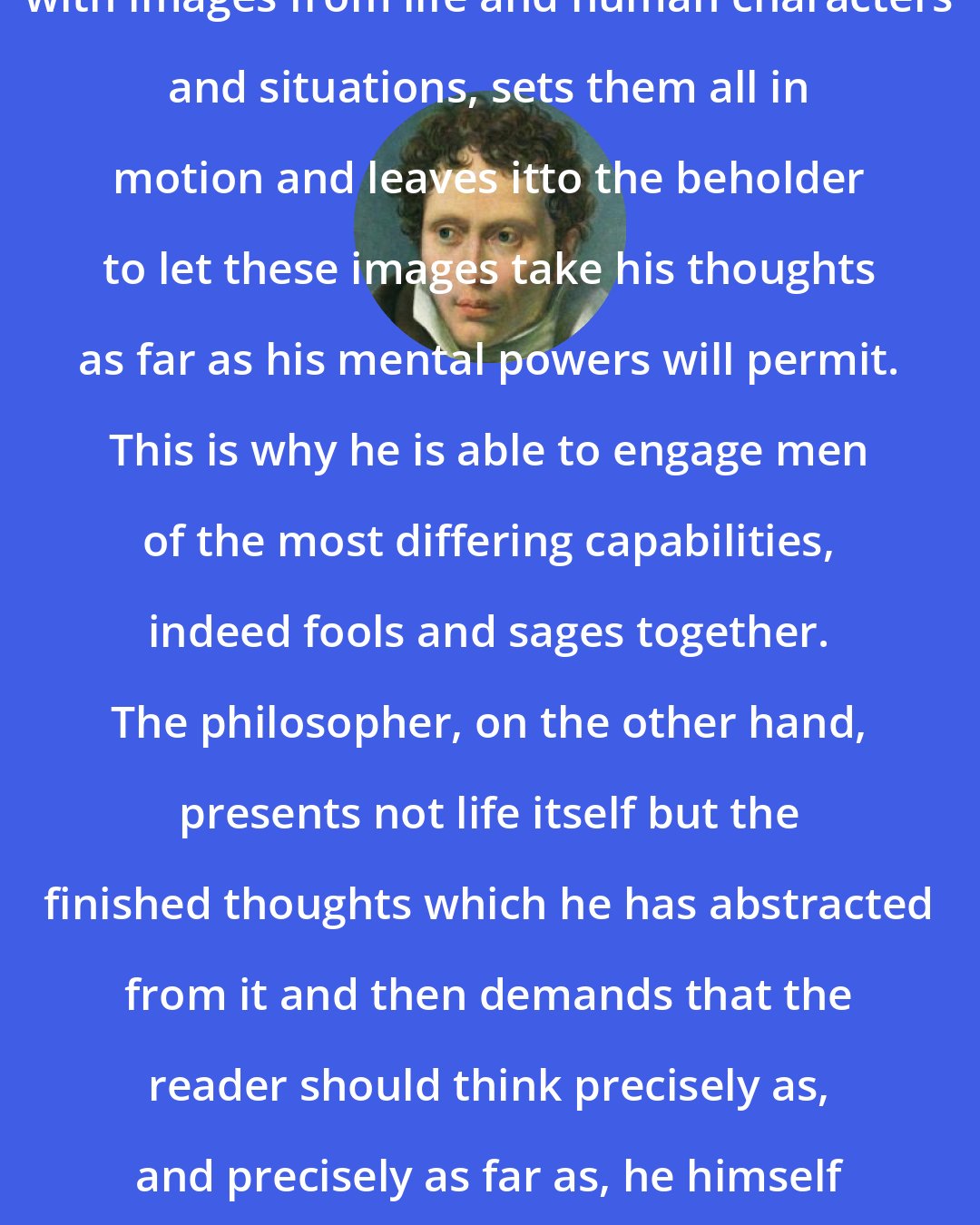 Arthur Schopenhauer: The poet presents the imagination with images from life and human characters and situations, sets them all in motion and leaves itto the beholder to let these images take his thoughts as far as his mental powers will permit. This is why he is able to engage men of the most differing capabilities, indeed fools and sages together. The philosopher, on the other hand, presents not life itself but the finished thoughts which he has abstracted from it and then demands that the reader should think precisely as, and precisely as far as, he himself thinks. That is why his public is so small.