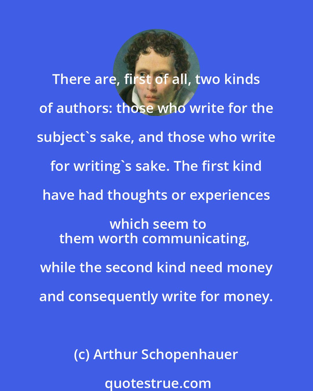 Arthur Schopenhauer: There are, first of all, two kinds of authors: those who write for the subject's sake, and those who write for writing's sake. The first kind have had thoughts or experiences which seem to
them worth communicating, while the second kind need money and consequently write for money.