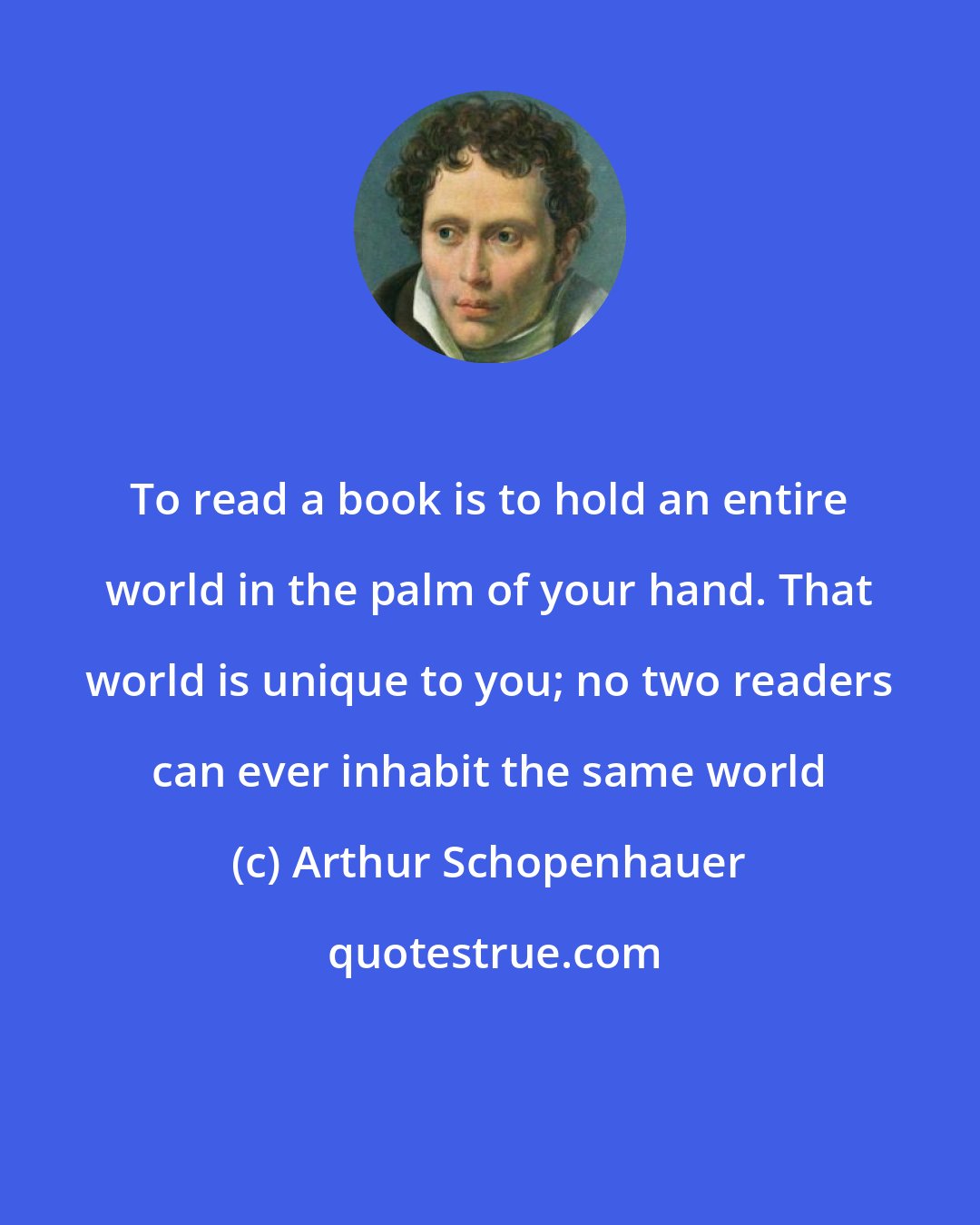 Arthur Schopenhauer: To read a book is to hold an entire world in the palm of your hand. That world is unique to you; no two readers can ever inhabit the same world
