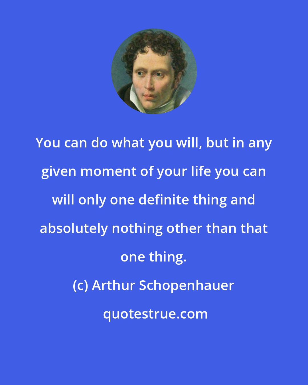 Arthur Schopenhauer: You can do what you will, but in any given moment of your life you can will only one definite thing and absolutely nothing other than that one thing.