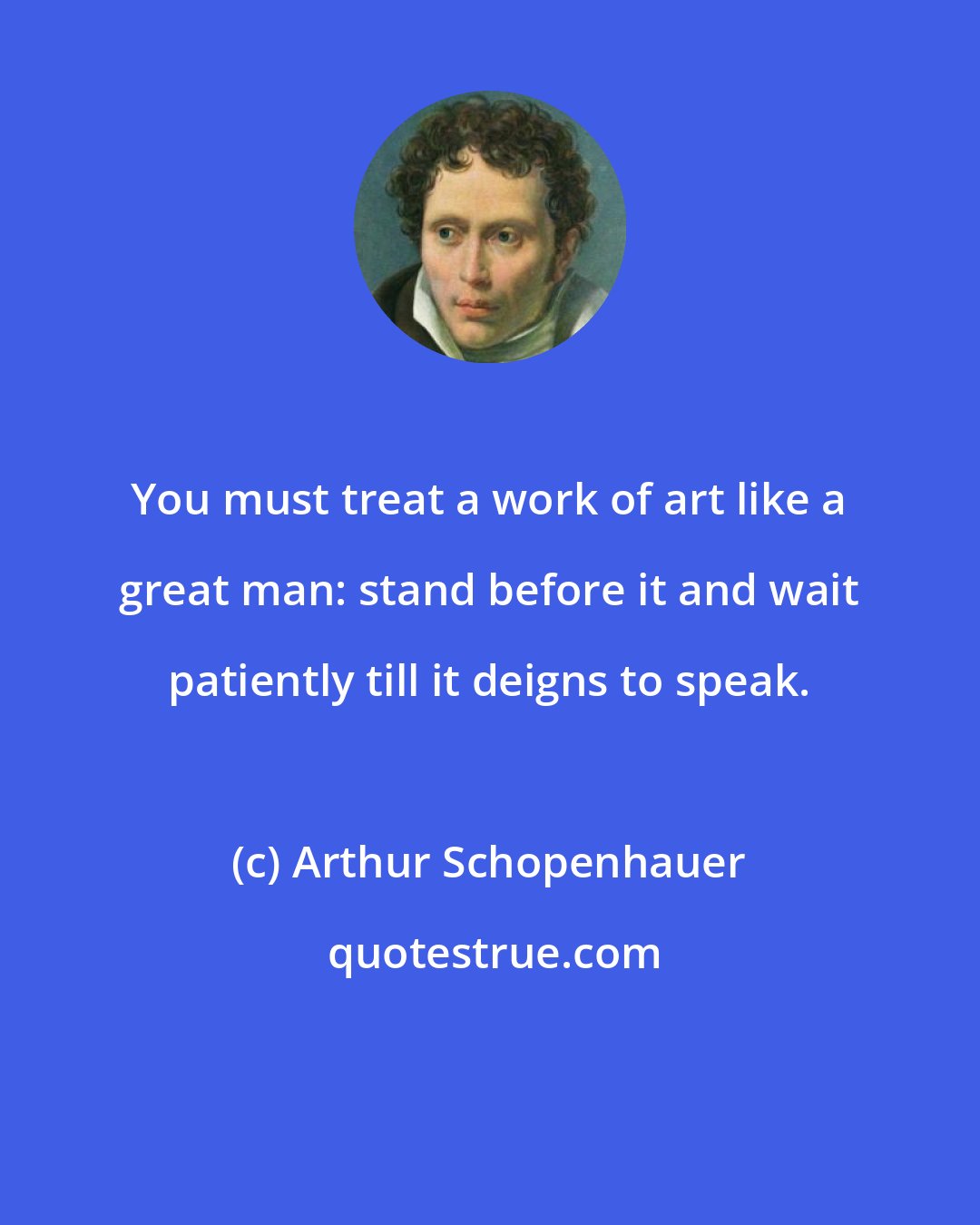 Arthur Schopenhauer: You must treat a work of art like a great man: stand before it and wait patiently till it deigns to speak.