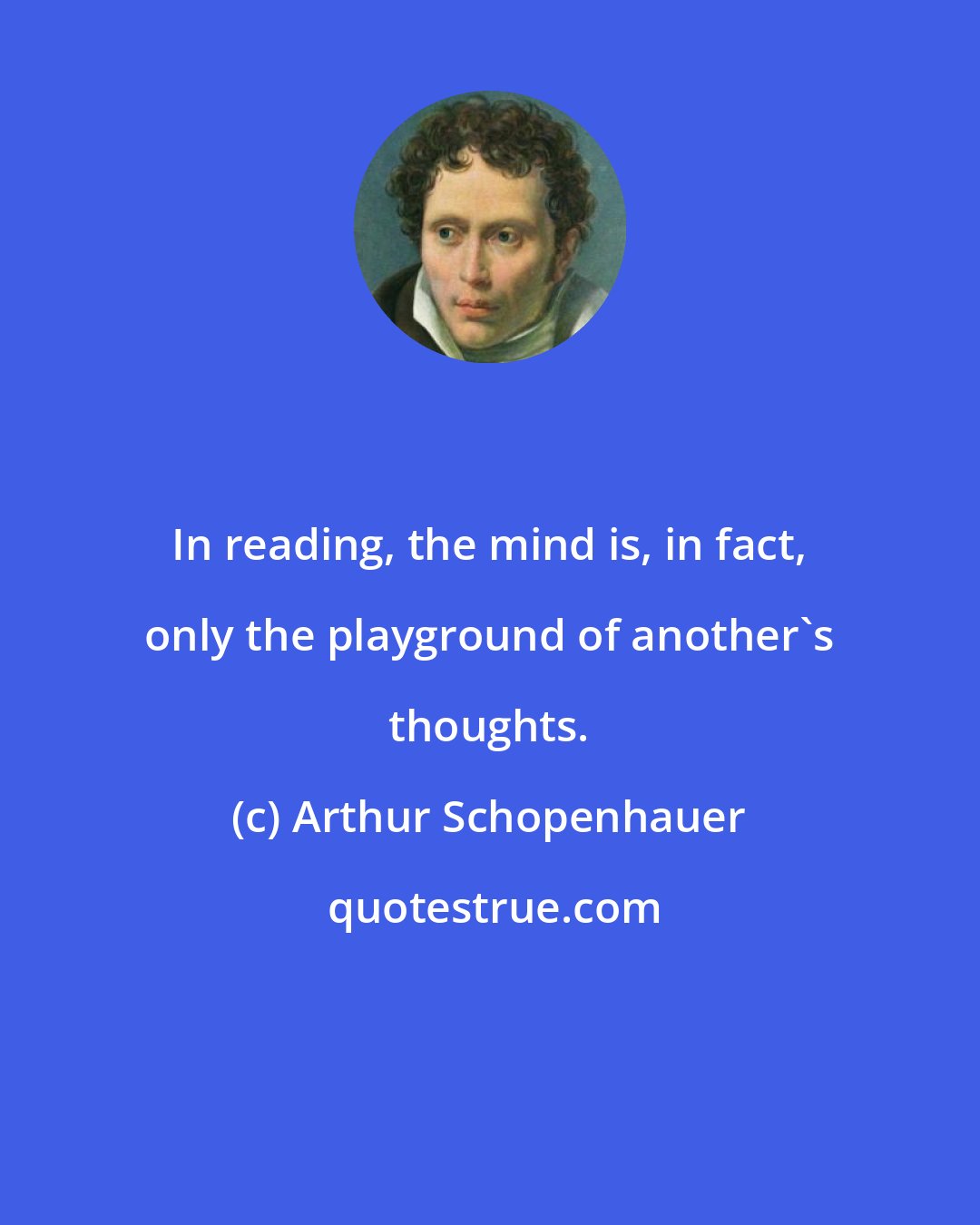 Arthur Schopenhauer: In reading, the mind is, in fact, only the playground of another's thoughts.