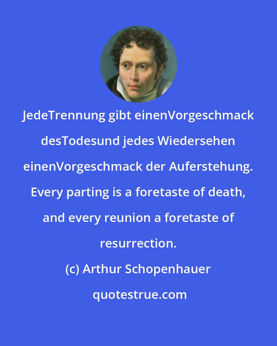 Arthur Schopenhauer: JedeTrennung gibt einenVorgeschmack desTodesund jedes Wiedersehen einenVorgeschmack der Auferstehung. Every parting is a foretaste of death, and every reunion a foretaste of resurrection.