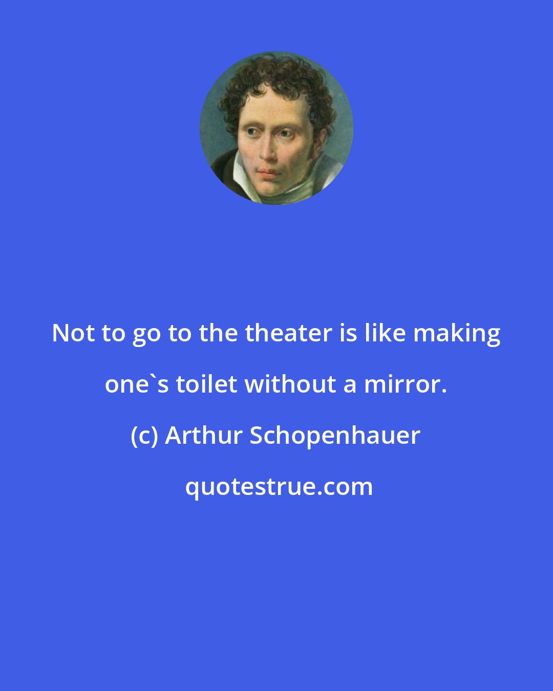 Arthur Schopenhauer: Not to go to the theater is like making one's toilet without a mirror.