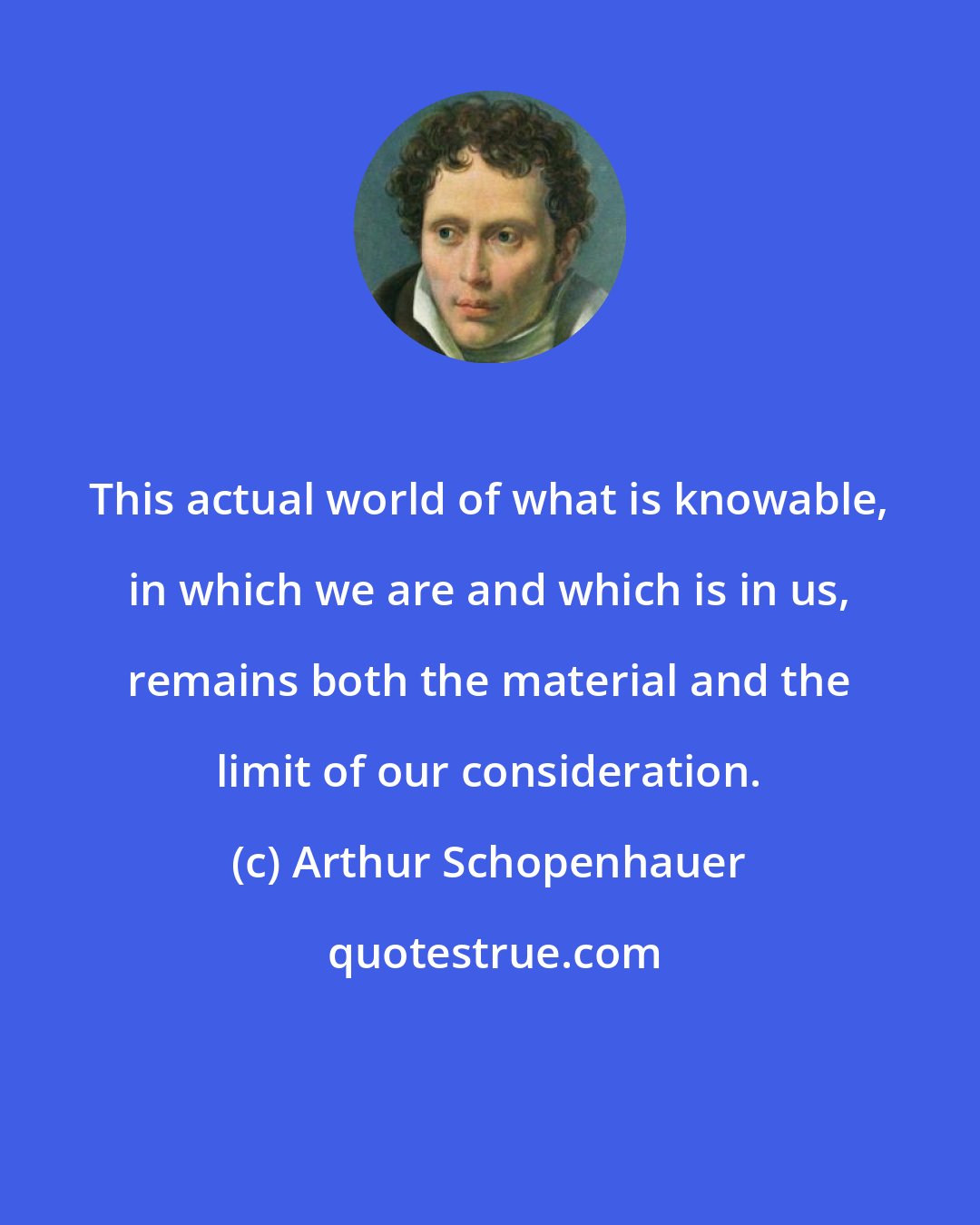 Arthur Schopenhauer: This actual world of what is knowable, in which we are and which is in us, remains both the material and the limit of our consideration.