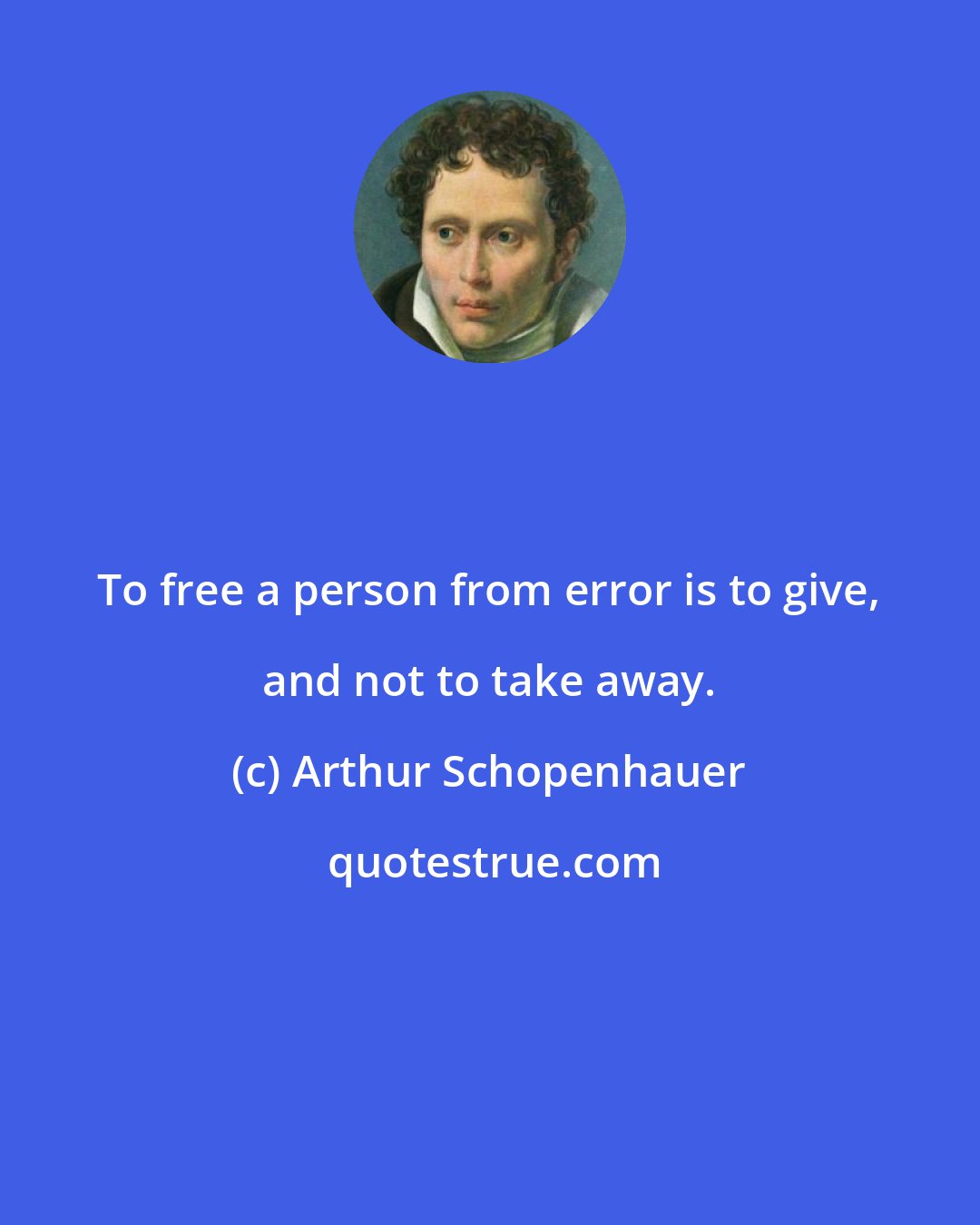 Arthur Schopenhauer: To free a person from error is to give, and not to take away.