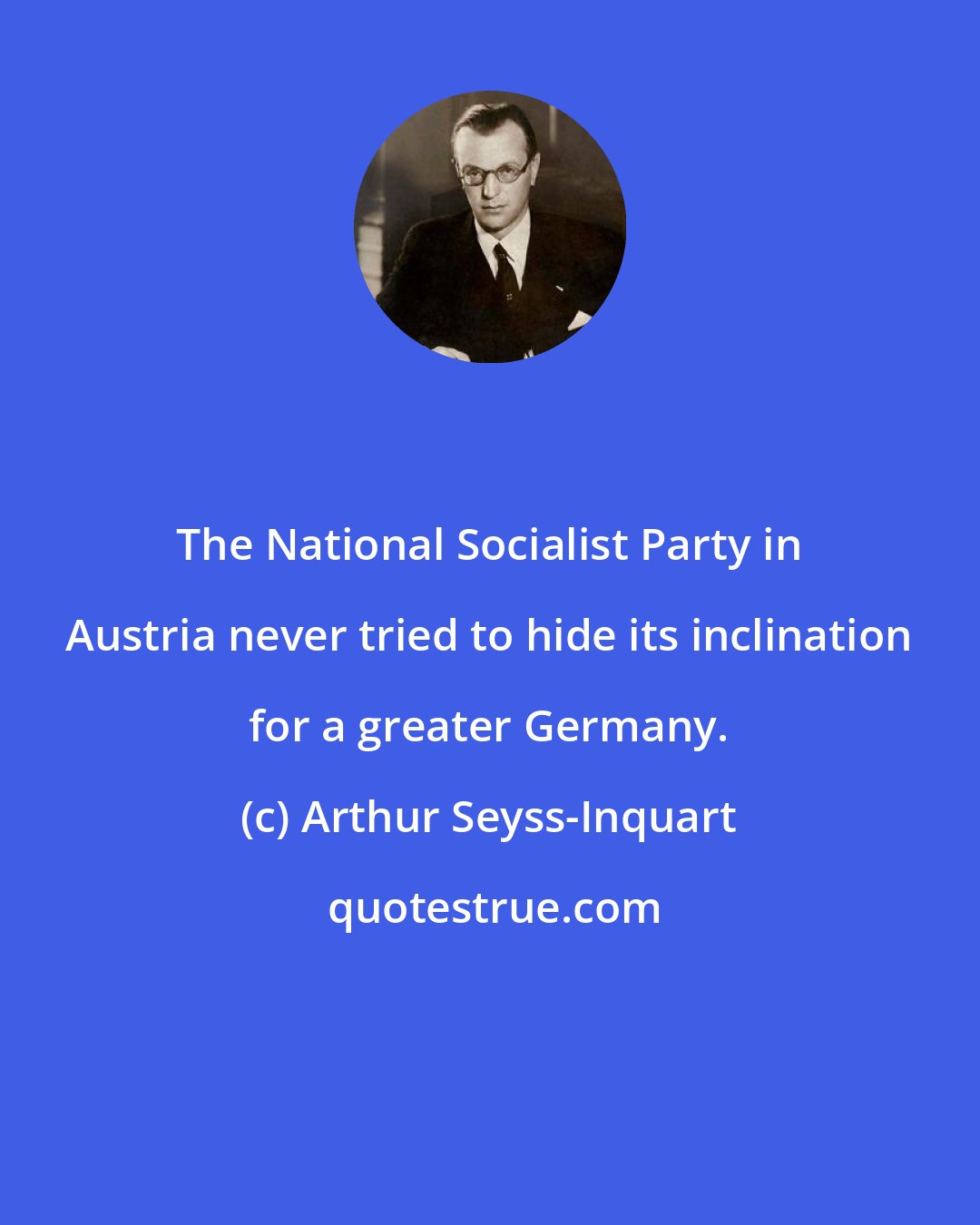 Arthur Seyss-Inquart: The National Socialist Party in Austria never tried to hide its inclination for a greater Germany.