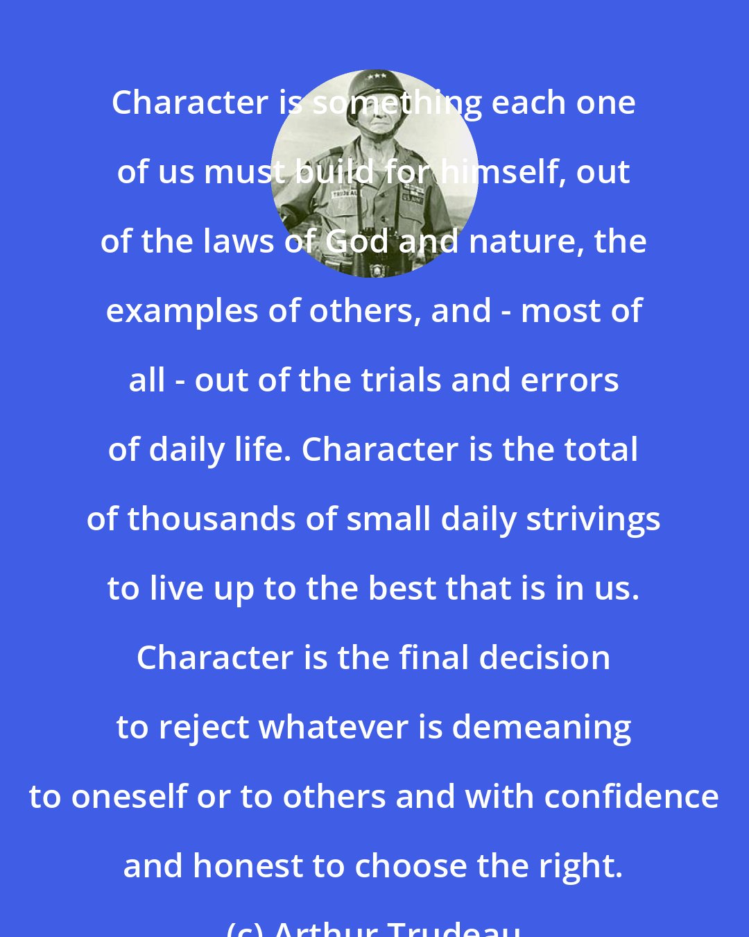 Arthur Trudeau: Character is something each one of us must build for himself, out of the laws of God and nature, the examples of others, and - most of all - out of the trials and errors of daily life. Character is the total of thousands of small daily strivings to live up to the best that is in us. Character is the final decision to reject whatever is demeaning to oneself or to others and with confidence and honest to choose the right.