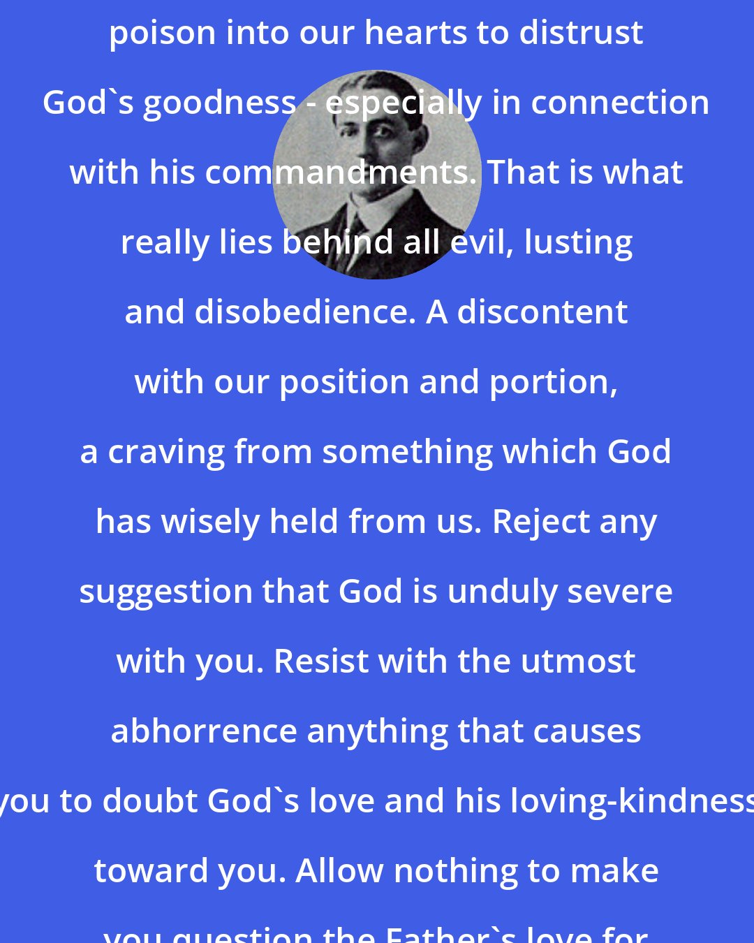 Arthur W. Pink: Satan is ever seeking to inject that poison into our hearts to distrust God's goodness - especially in connection with his commandments. That is what really lies behind all evil, lusting and disobedience. A discontent with our position and portion, a craving from something which God has wisely held from us. Reject any suggestion that God is unduly severe with you. Resist with the utmost abhorrence anything that causes you to doubt God's love and his loving-kindness toward you. Allow nothing to make you question the Father's love for his child.