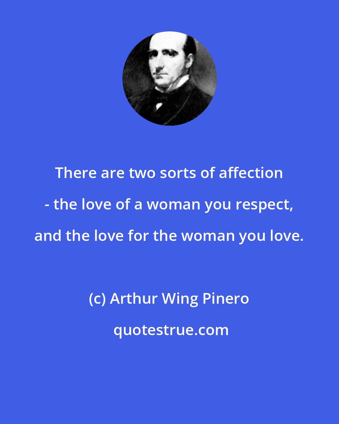 Arthur Wing Pinero: There are two sorts of affection - the love of a woman you respect, and the love for the woman you love.