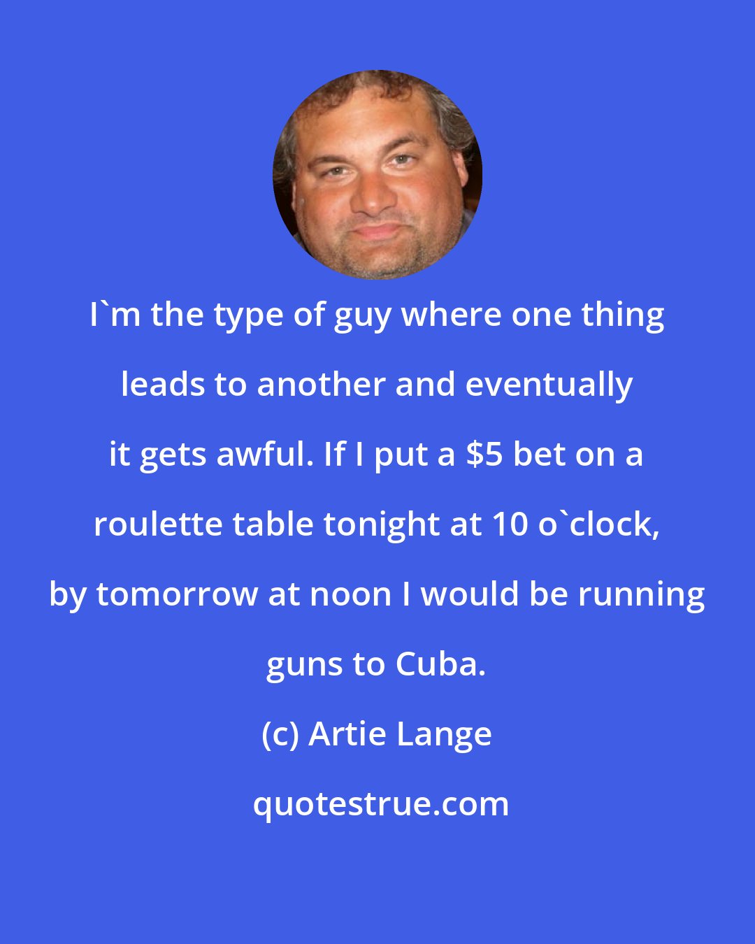 Artie Lange: I'm the type of guy where one thing leads to another and eventually it gets awful. If I put a $5 bet on a roulette table tonight at 10 o'clock, by tomorrow at noon I would be running guns to Cuba.