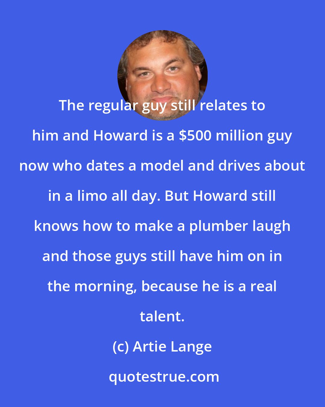 Artie Lange: The regular guy still relates to him and Howard is a $500 million guy now who dates a model and drives about in a limo all day. But Howard still knows how to make a plumber laugh and those guys still have him on in the morning, because he is a real talent.